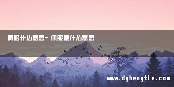 佩服什么意思-佩服是什么意思 